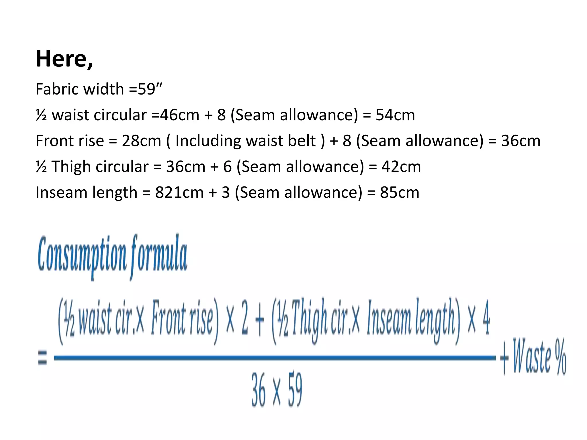 Here,
Fabric width =59″
½ waist circular =46cm + 8 (Seam allowance) = 54cm
Front rise = 28cm ( Including waist belt ) + 8 (Seam allowance) = 36cm
½ Thigh circular = 36cm + 6 (Seam allowance) = 42cm
Inseam length = 821cm + 3 (Seam allowance) = 85cm
 