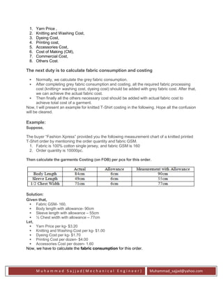 M u h a m m a d S a j j a d ( M e c h a n i c a l E n g i n e e r ) Muhammad_sajjad@yahoo.com
1. Yarn Price ,
2. Knitting and Washing Cost,
3. Dyeing Cost,
4. Printing cost,
5. Accessories Cost,
6. Cost of Making (CM),
7. Commercial Cost,
8. Others Cost.
The next duty is to calculate fabric consumption and costing
 Normally, we calculate the grey fabric consumption.
 After completing grey fabric consumption and costing, all the required fabric processing
cost (knitting+ washing cost, dyeing cost) should be added with grey fabric cost. After that,
we can achieve the actual fabric cost.
 Then finally all the others necessary cost should be added with actual fabric cost to
achieve total cost of a garment.
Now, I will present an example for knitted T-Shirt costing in the following. Hope all the confusion
will be cleared.
Example:
Suppose,
The buyer “Fashion Xpress” provided you the following measurement chart of a knitted printed
T-Shirt order by mentioning the order quantity and fabric GSM.
1. Fabric is 100% cotton single jersey, and fabric GSM is 160
2. Order quantity is 10000pc.
Then calculate the garments Costing (on FOB) per pcs for this order.
Solution:
Given that,
 Fabric GSM- 160,
 Body length with allowance- 90cm
 Sleeve length with allowance – 55cm
 ½ Chest width with allowance – 77cm
Let,
 Yarn Price per kg- $3.20
 Knitting and Washing Cost per kg- $1.00
 Dyeing Cost per kg- $1.70
 Printing Cost per dozen- $4.00
 Accessories Cost per dozen- 1.60
Now, we have to calculate the fabric consumption for this order.
 