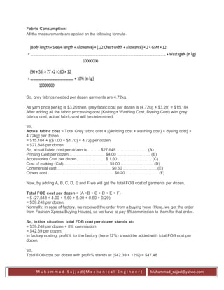 M u h a m m a d S a j j a d ( M e c h a n i c a l E n g i n e e r ) Muhammad_sajjad@yahoo.com
Fabric Consumption:
All the measurements are applied on the following formula-
So, grey fabrics needed per dozen garments are 4.72kg.
As yarn price per kg is $3.20 then, grey fabric cost per dozen is (4.72kg × $3.20) = $15.104
After adding all the fabric processing cost (Knitting+ Washing Cost, Dyeing Cost) with grey
fabrics cost, actual fabric cost will be determined.
So,
Actual fabric cost = Total Grey fabric cost + [{(knitting cost + washing cost) + dyeing cost} ×
4.72kg] per dozen
= $15.104 + {($1.00 + $1.70) × 4.72} per dozen
= $27.848 per dozen.
So, actual fabric cost per dozen is………. $27.848 ………………….. (A)
Printing Cost per dozen……………………… $4.00 ……………………. (B)
Accessories Cost per dozen……………….…$ 1.60 ……………….…… (C)
Cost of making (CM)……………………………. $5.00 …………………… (D)
Commercial cost …………………………………. $0.60 ……………………. (E)
Others cost …………………………………………. $0.20 …………………… (F)
Now, by adding A, B, C, D, E and F we will get the total FOB cost of garments per dozen.
Total FOB cost per dozen = (A +B + C + D + E + F)
= $ (27.848 + 4.00 + 1.60 + 5.00 + 0.60 + 0.20)
= $39.248 per dozen.
Normally, in case of factory, we received the order from a buying hose (Here, we got the order
from Fashion Xpress Buying House), so we have to pay 8%commission to them for that order.
So, in this situation, total FOB cost per dozen stands at-
= $39.248 per dozen + 8% commission
= $42.39 per dozen.
In factory costing, profit% for the factory (here-12%) should be added with total FOB cost per
dozen.
So,
Total FOB cost per dozen with profit% stands at ($42.39 + 12%) = $47.48
 