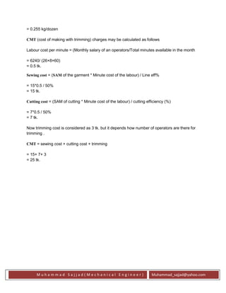 M u h a m m a d S a j j a d ( M e c h a n i c a l E n g i n e e r ) Muhammad_sajjad@yahoo.com
= 0.255 kg/dozen
CMT (cost of making with trimming) charges may be calculated as follows
Labour cost per minute = (Monthly salary of an operators/Total minutes available in the month
= 6240/ (26×8×60)
= 0.5 tk.
Sewing cost = (SAM of the garment * Minute cost of the labour) / Line eff%
= 15*0.5 / 50%
= 15 tk.
Cutting cost = (SAM of cutting * Minute cost of the labour) / cutting efficiency (%)
= 7*0.5 / 50%
= 7 tk.
Now trimming cost is considered as 3 tk. but it depends how number of operators are there for
trimming .
CMT = sewing cost + cutting cost + trimming
= 15+ 7+ 3
= 25 tk.
 