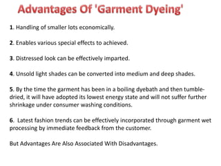 1. Handling of smaller lots economically.
2. Enables various special effects to achieved.
3. Distressed look can be effectively imparted.
4. Unsold light shades can be converted into medium and deep shades.
5. By the time the garment has been in a boiling dyebath and then tumble-
dried, it will have adopted its lowest energy state and will not suffer further
shrinkage under consumer washing conditions.
6. Latest fashion trends can be effectively incorporated through garment wet
processing by immediate feedback from the customer.
But Advantages Are Also Associated With Disadvantages.
 