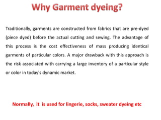 Traditionally, garments are constructed from fabrics that are pre-dyed
(piece dyed) before the actual cutting and sewing. The advantage of
this process is the cost effectiveness of mass producing identical
garments of particular colors. A major drawback with this approach is
the risk associated with carrying a large inventory of a particular style
or color in today's dynamic market.
Normally, it is used for lingerie, socks, sweater dyeing etc
 