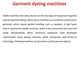 Paddle machines and rotary drums are the two types of equipment regularly
used for garment dyeing. Rotary drum machines are sometimes preferred for
garments, which require gentler handling, such as sweaters. A high liquor
ratio is required for paddle machines, which is less economical and may limit
shade reproducibility. Many machinery companies have developed
sophisticated rotary dyeing machines, which incorporate state-of-the-art
technology. Following machines are generally used for garment dyeing
 