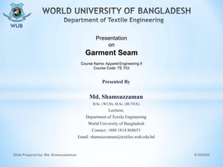 Presented By
Md. Shamsuzzaman
B.Sc. (WUB), M.Sc. (BUTEX)
Lecturer,
Department of Textile Engineering
World University of Bangladesh
Contact: +880 1814 868653
Email: shamsuzzaman@textiles.wub.edu.bd
6/18/2020Slide Prepared by- Md. Shamsuzzaman
Presentation
on
Garment Seam
Course Name: Apparel Engineering II
Course Code: TE 703
 