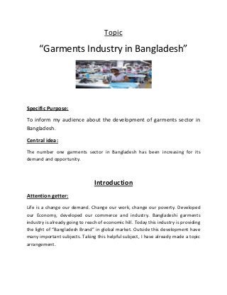 Topic
“Garments Industry in Bangladesh”
Specific Purpose:
To inform my audience about the development of garments sector in
Bangladesh.
Central idea:
The number one garments sector in Bangladesh has been increasing for its
demand and opportunity.
Introduction
Attention getter:
Life is a change our demand. Change our work, change our poverty. Developed
our Economy, developed our commerce and industry. Bangladeshi garments
industry is already going to reach of economic hill. Today this industry is providing
the light of “Bangladesh Brand” in global market. Outside this development have
many important subjects. Taking this helpful subject, I have already made a topic
arrangement.
 