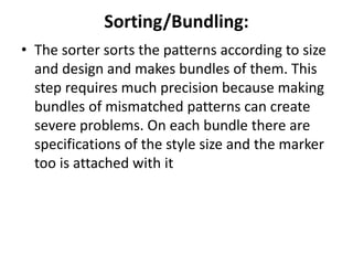 Sorting/Bundling:
• The sorter sorts the patterns according to size
and design and makes bundles of them. This
step requires much precision because making
bundles of mismatched patterns can create
severe problems. On each bundle there are
specifications of the style size and the marker
too is attached with it
 