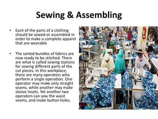 Sewing & Assembling
• Each of the parts of a clothing
should be sewed or assembled in
order to make a complete apparel
that are wearable
• The sorted bundles of fabrics are
now ready to be stitched. There
are what is called sewing stations
for sewing different parts of the
cut pieces. In this workplace,
there are many operators who
perform a single operation. One
operator may make only straight
seams, while another may make
sleeve insets. Yet another two
operators can sew the waist
seams, and make button holes.
 