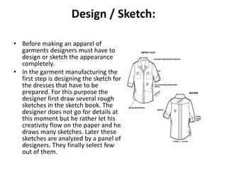 Design / Sketch:
• Before making an apparel of
garments designers must have to
design or sketch the appearance
completely.
• In the garment manufacturing the
first step is designing the sketch for
the dresses that have to be
prepared. For this purpose the
designer first draw several rough
sketches in the sketch book. The
designer does not go for details at
this moment but he rather let his
creativity flow on the paper and he
draws many sketches. Later these
sketches are analyzed by a panel of
designers. They finally select few
out of them.
 