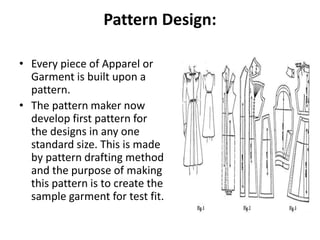 Pattern Design:
• Every piece of Apparel or
Garment is built upon a
pattern.
• The pattern maker now
develop first pattern for
the designs in any one
standard size. This is made
by pattern drafting method
and the purpose of making
this pattern is to create the
sample garment for test fit.
 
