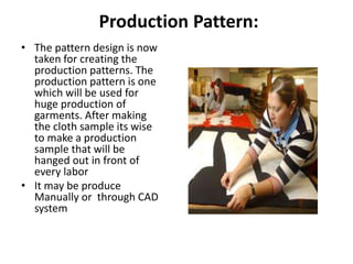 Production Pattern:
• The pattern design is now
taken for creating the
production patterns. The
production pattern is one
which will be used for
huge production of
garments. After making
the cloth sample its wise
to make a production
sample that will be
hanged out in front of
every labor
• It may be produce
Manually or through CAD
system
 