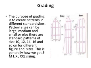 Grading
• The purpose of grading
is to create patterns in
different standard sizes.
Pattern sizes can be
large, medium and
small or else there are
standard patterns of
size 10, 12, 14, 16 and
so on for different
figure and sizes. This is
generally how we get S
M L XL XXL sizing.
 