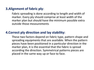 3.Alignment of fabric ply:
Fabric spreading is done according to length and width of
marker. Every ply should comprise at least width of the
marker plan but should have the minimum possible extra
outside those measurements
4.Correct ply direction and lay stability:
These two factors depend on fabric type, pattern shape and
spreading equipments that are available. When the pattern
pieces have been positioned in a particular direction in the
marker plan, it is the essential that the fabric is spread
according the direction. Symmetrical patterns pieces are
placed in the same way up or face to face.
 