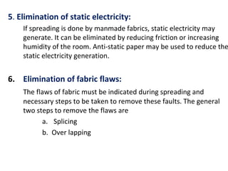 5. Elimination of static electricity:
If spreading is done by manmade fabrics, static electricity may
generate. It can be eliminated by reducing friction or increasing
humidity of the room. Anti-static paper may be used to reduce the
static electricity generation.
6. Elimination of fabric flaws:
The flaws of fabric must be indicated during spreading and
necessary steps to be taken to remove these faults. The general
two steps to remove the flaws are
a. Splicing
b. Over lapping
 
