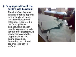 7. Easy separation of the
cut lay into bundles:
The size of cut lay into
bundles of fabric depends
on the height of fabric
lays. Some low priced
color papers are used in
the fabric plies to
displace. It helps each
bundle to prevent shade
variation for displacing. It
also helps to catch the
slippery fabrics lays
during spreading.
Generally, the colored
papers are rough in
surface.
 