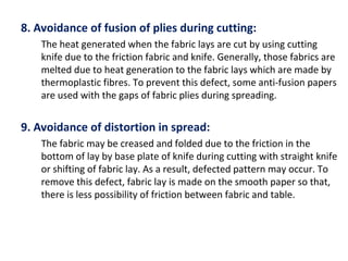 8. Avoidance of fusion of plies during cutting:
The heat generated when the fabric lays are cut by using cutting
knife due to the friction fabric and knife. Generally, those fabrics are
melted due to heat generation to the fabric lays which are made by
thermoplastic fibres. To prevent this defect, some anti-fusion papers
are used with the gaps of fabric plies during spreading.
9. Avoidance of distortion in spread:
The fabric may be creased and folded due to the friction in the
bottom of lay by base plate of knife during cutting with straight knife
or shifting of fabric lay. As a result, defected pattern may occur. To
remove this defect, fabric lay is made on the smooth paper so that,
there is less possibility of friction between fabric and table.
 