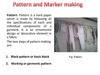Pattern: Pattern is a hard paper
which is made by following all
the specifications of each and
individual components of a
garment. It is an ornamental
design or decorative element in
a fabric.
The two steps of pattern making
are:
1. Block pattern or basic block
2. Working or garments pattern
Fig: Pattern
 