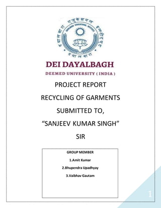 1
PROJECT REPORT
RECYCLING OF GARMENTS
SUBMITTED TO,
“SANJEEV KUMAR SINGH”
SIR
GROUP MEMBER
1.Amit Kumar
2.Bhupendra Upadhyay
3.Vaibhav Gautam
 