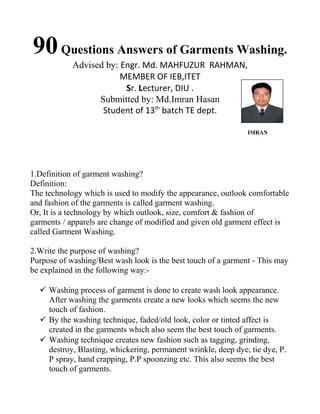 90Questions Answers of Garments Washing.
Advised by: Engr. Md. MAHFUZUR RAHMAN,
MEMBER OF IEB,ITET
Sr. Lecturer, DIU .
Submitted by: Md.Imran Hasan
Student of 13th
batch TE dept.
IMRAN
1.Definition of garment washing?
Definition:
The technology which is used to modify the appearance, outlook comfortable
and fashion of the garments is called garment washing.
Or, It is a technology by which outlook, size, comfort & fashion of
garments / apparels are change of modified and given old garment effect is
called Garment Washing.
2.Write the purpose of washing?
Purpose of washing/Best wash look is the best touch of a garment - This may
be explained in the following way:-
 Washing process of garment is done to create wash look appearance.
After washing the garments create a new looks which seems the new
touch of fashion.
 By the washing technique, faded/old look, color or tinted affect is
created in the garments which also seem the best touch of garments.
 Washing technique creates new fashion such as tagging, grinding,
destroy, Blasting, whickering, permanent wrinkle, deep dye, tie dye, P.
P spray, hand crapping, P.P spoonzing etc. This also seems the best
touch of garments.
 