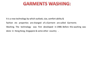 It is a new technology by which outlook, size, comfort ability &
fashion etc properties are changed of a Garment are called Garments
Washing. The technology was first developed in 1988. Before this washing was
done in Hong Kong, Singapore & some other country .
 