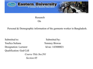 Research
On
Personal & Demographic information of the garments worker in Bangladesh.
Submitted to: Submitted by:
Toufica Sultana Tonmoy Biswas
Designation: Lecturer Id no: 143800021
Qualification: Ged Cell
Course Title:Soc201
Section:05
 