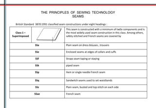 THE PRINCIPLES OF SEWING TECHNOLOGY
SEAMS
British Standard 3870:1991 classified seam constructions under eight headings :
Class 1 –
Superimposed
This seam is constructed with a minimum of tw0o components and is
the most widely used seam construction in this class. Among others,
safety stitched and French seams are covered by
SSa Plain seam on dress blouses , trousers
SSe Enclosed seams at edges of collars and cuffs
SSf Straps seam taping or staying
SSk piped seam
SSp Hem or single needle French seam
SSq Sandwitch seams used to set waistbands
SSz Plain seam, busted and top stitch on each side
SSae French seam
 