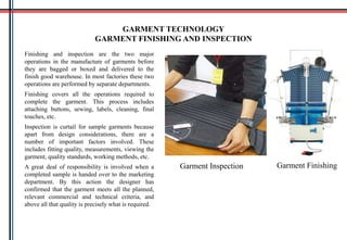 Finishing and inspection are the two major
operations in the manufacture of garments before
they are bagged or boxed and delivered to the
finish good warehouse. In most factories these two
operations are performed by separate departments.
Finishing covers all the operations required to
complete the garment. This process includes
attaching buttons, sewing, labels, cleaning, final
touches, etc.
Inspection is curtail for sample garments because
apart from design considerations, there are a
number of important factors involved. These
includes fitting quality, measurements, viewing the
garment, quality standards, working methods, etc.
A great deal of responsibility is involved when a
completed sample is handed over to the marketing
department. By this action the designer has
confirmed that the garment meets all the planned,
relevant commercial and technical criteria, and
above all that quality is precisely what is required.
GARMENT TECHNOLOGY
GARMENT FINISHING AND INSPECTION
Garment Inspection Garment Finishing
 