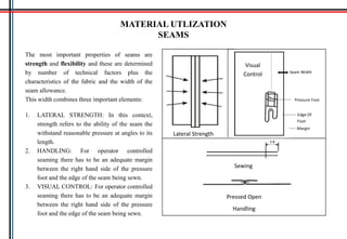 MATERIAL UTLIZATION
SEAMS
The most important properties of seams are
strength and flexibility and these are determined
by number of technical factors plus the
characteristics of the fabric and the width of the
seam allowance.
This width combines three important elements:
1. LATERAL STRENGTH: In this context,
strength refers to the ability of the seam the
withstand reasonable pressure at angles to its
length.
2. HANDLING: For operator controlled
seaming there has to be an adequate margin
between the right hand side of the pressure
foot and the edge of the seam being sewn.
3. VISUAL CONTROL: For operator controlled
seaming there has to be an adequate margin
between the right hand side of the pressure
foot and the edge of the seam being sewn.
Sewing
Pressed Open
Seam Width
Pressure Foot
Edge Of
Foot
Margin
Lateral Strength
Handling
Visual
Control
 