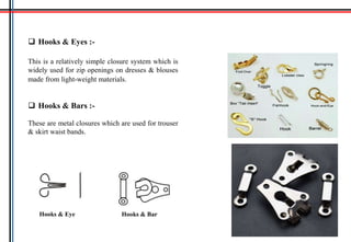  Hooks & Eyes :-
This is a relatively simple closure system which is
widely used for zip openings on dresses & blouses
made from light-weight materials.
 Hooks & Bars :-
These are metal closures which are used for trouser
& skirt waist bands.
Hooks & BarHooks & Eye
 