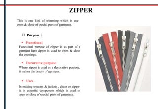 This is one kind of trimming which is use
open & close of special parts of garments.
 Purpose :
ZIPPER
 Functional
Functional purpose of zipper is as part of a
garment here zipper is used to open & close
the openings.
 Decorative purpose
Where zipper is used as a decorative purpose,
it inches the beauty of germens.
 Uses
In making trousers & jackets , chain or zipper
is in essential component which is used to
open or close of special parts of garments.
 