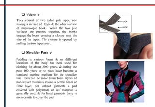  Velcro :-
They consist of two nylon pile tapes, one
having a surface of loops & the other surface
of microscopic hooks. When the two pile
surfaces are pressed together, the hooks
engage the loops creating a closure area the
size of the tapes. The closure is opened by
pulling the two tapes apart.
 Shoulder Pads :-
Padding in various forms & on different
locations of the body has been used for
clothing for about 3000 years, & during the
past 100 years or so pads have become a
standard shaping medium for the shoulder
line. Pads can be made from foam layers of
non-woven materials around a central foam or
fibre layer. For unlined garments a pad
covered with polyamide or self material is
generally used, & for lined garments there is
no necessity to cover the pad.
 