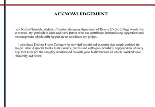 ACKNOWLEDGEMENT
I am Nistha Chandela, student of Fashion designing department of Dezyne E’cole College would like
to express my gratitude to each and every person who has contributed in stimulating suggestions and
encouragement which really helped me to coordinate my project.
I also thank Dezyne E’cole College who provided insight and expertise that greatly assisted the
project. Also, A special thanks to m teachers, parents and colleagues who have supported me at every
step. Not to forget, the almighty who blessed me with good health because of which I worked more
efficiently and better.
 