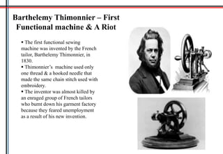 Barthelemy Thimonnier – First
Functional machine & A Riot
 The first functional sewing
machine was invented by the French
tailor, Barthelemy Thimonnier, in
1830.
 Thimonnier’s machine used only
one thread & a hooked needle that
made the same chain stitch used with
embroidery.
 The inventor was almost killed by
an enraged group of French tailors
who burnt down his garment factory
because they feared unemployment
as a result of his new invention.
 