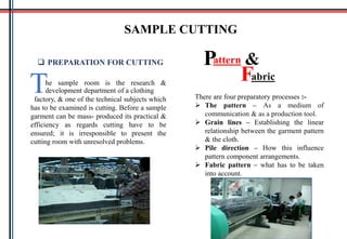 SAMPLE CUTTING
he sample room is the research &
development department of a clothingTfactory, & one of the technical subjects which
has to be examined is cutting. Before a sample
garment can be mass- produced its practical &
efficiency as regards cutting have to be
ensured; it is irresponsible to present the
cutting room with unresolved problems.
 PREPARATION FOR CUTTING attern
abric
P
F
&
There are four preparatory processes :-
 The pattern – As a medium of
communication & as a production tool.
 Grain lines – Establishing the linear
relationship between the garment pattern
& the cloth.
 Pile direction – How this influence
pattern component arrangements.
 Fabric pattern – what has to be taken
into account.
 