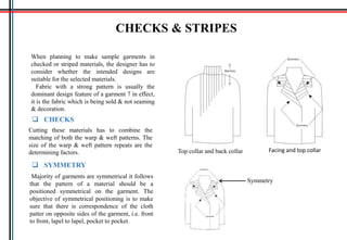 CHECKS & STRIPES
When planning to make sample garments in
checked or striped materials, the designer has to
consider whether the intended designs are
suitable for the selected materials.
Fabric with a strong pattern is usually the
dominant design feature of a garment 7 in effect,
it is the fabric which is being sold & not seaming
& decoration.
 CHECKS
Cutting these materials has to combine the
matching of both the warp & weft patterns. The
size of the warp & weft pattern repeats are the
determining factors. Facing and top collarTop collar and back collar
Majority of garments are symmetrical it follows
that the pattern of a material should be a
positioned symmetrical on the garment. The
objective of symmetrical positioning is to make
sure that there is correspondence of the cloth
patter on opposite sides of the garment, i.e. front
to front, lapel to lapel, pocket to pocket.
 SYMMETRY
Symmetry
 