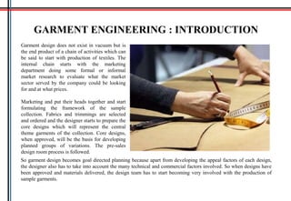 Garment design does not exist in vacuum but is
the end product of a chain of activities which can
be said to start with production of textiles. The
internal chain starts with the marketing
department doing some formal or informal
market research to evaluate what the market
sector served by the company could be looking
for and at what prices.
Marketing and put their heads together and start
formulating the framework of the sample
collection. Fabrics and trimmings are selected
and ordered and the designer starts to prepare the
core designs which will represent the central
theme garments of the collection. Core designs,
when approved, will be the basis for developing
planned groups of variations. The pre-sales
design room process is followed.
GARMENT ENGINEERING : INTRODUCTION
So garment design becomes goal directed planning because apart from developing the appeal factors of each design,
the designer also has to take into account the many technical and commercial factors involved. So when designs have
been approved and materials delivered, the design team has to start becoming very involved with the production of
sample garments.
 