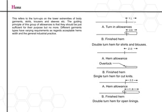 Hems
This refers to the turn-ups on the lower extremities of body
garments, skirts, trousers and sleeves etc. The guiding
principle of this group of allowances is that they should be just
sufficient for their purpose but no more. Different garments
types have varying requirements as regards acceptable hems
width and the general industrial practice.
 