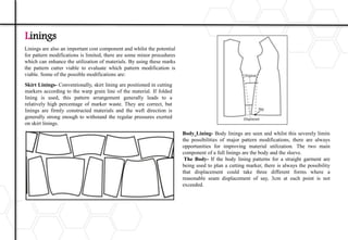 Linings are also an important cost component and whilst the potential
for pattern modifications is limited, there are some minor procedures
which can enhance the utilization of materials. By using these marks
the pattern cutter viable to evaluate which pattern modification is
viable. Some of the possible modifications are:
Linings
Skirt Linings- Conventionally, skirt lining are positioned in cutting
markers according to the warp grain line of the material. If folded
lining is used, this pattern arrangement generally leads to a
relatively high percentage of marker waste. They are correct, but
linings are firmly constructed materials and the weft direction is
generally strong enough to withstand the regular pressures exerted
on skirt linings.
Body Lining- Body linings are seen and whilst this severely limits
the possibilities of major pattern modifications, there are always
opportunities for improving material utilization. The two main
component of a full linings are the body and the sleeve.
The Body- If the body lining patterns for a straight garment are
being used to plan a cutting marker, there is always the possibility
that displacement could take three different forms where a
reasonable seam displacement of say, 3cm at each point is not
exceeded.
 