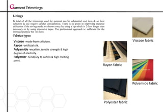Garment Trimmings
Linings
Polyester fabric
Polyamide fabric
Rayon fabric
Viscose fabric
In total of all the trimmings used for garment can be substantial cost item & so their
selection & use require careful consideration. There is no point in improving material
utilization if the saving made are thrown away by using a zip which is 2-3cm longer than
necessary or by using expensive tapes. The professional approach is: sufficient for the
intended purpose but no more.
Fabrics types
Viscose -made from cellulose.
Rayon -artificial silk.
Polyamide -excellent tensile strength & high
degree of elasticity.
Polyester -tendency to soften & high melting
point.
 