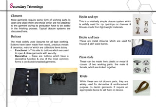 Secondary Trimmings
Closures
Most garments require some form of working parts to
open and close them and those which are not attached
to the garment during its production have to be added
in the finishing process. Typical closure systems are
discussed here.
Buttons
The most widely used closures for all type clothing.
Buttons have been made from wood, precious metals
& ceramics, many of which are collectors items today.
• Functional :- This refer to buttons which are used
to open & close garments with security.
• Decorative :- these are buttons which have a
decorative function & one of the most common
forms is on double-breasted garments.
Hooks and eye
Hooks and bars
Press studs
Rivets
This is a relatively simple closure system which
is widely used for zip openings on dresses &
blouses made from light-weight materials.
These are metal closures which are used for
trouser & skirt waist bands.
These can be made from plastic or metal &
consist of two working parts, the male &
female, which are locked together.
Whilst these are not closure parts, they are
widely used for decorative & reinforcement
purpose on denim garments. It require an
appropriate device to set them on device.
 