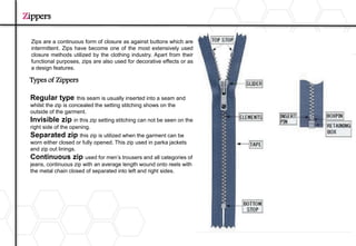 Zips are a continuous form of closure as against buttons which are
intermittent. Zips have become one of the most extensively used
closure methods utilized by the clothing industry. Apart from their
functional purposes, zips are also used for decorative effects or as
a design features.
Zippers
Regular type this seam is usually inserted into a seam and
whilst the zip is concealed the setting stitching shows on the
outside of the garment.
Invisible zip in this zip setting stitching can not be seen on the
right side of the opening.
Separated zip this zip is utilized when the garment can be
worn either closed or fully opened. This zip used in parka jackets
and zip out linings.
Continuous zip used for men’s trousers and all categories of
jeans, continuous zip with an average length wound onto reels with
the metal chain closed of separated into left and right sides.
Types of Zippers
 