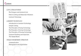 Content
COST CONSCIOUSNESS
The Designer and Garment Cost
Pattern Cutting and Materials Utilisation
Garment Trimmings
GARMENT TECHNOLOGY
Introduction to Garment Technology
Sample Cutting
The Principles of Fusing Technology
The Principles of Sewing Technology
The Principles of Pressing Technology
Garment Finishing and inspection
The Sample Room
DESIGN DEPARTMENT OPERATION
Communication
Management and organisation
 