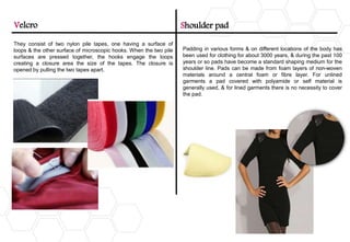 They consist of two nylon pile tapes, one having a surface of
loops & the other surface of microscopic hooks. When the two pile
surfaces are pressed together, the hooks engage the loops
creating a closure area the size of the tapes. The closure is
opened by pulling the two tapes apart.
Velcro Shoulder pad
Padding in various forms & on different locations of the body has
been used for clothing for about 3000 years, & during the past 100
years or so pads have become a standard shaping medium for the
shoulder line. Pads can be made from foam layers of non-woven
materials around a central foam or fibre layer. For unlined
garments a pad covered with polyamide or self material is
generally used, & for lined garments there is no necessity to cover
the pad.
 
