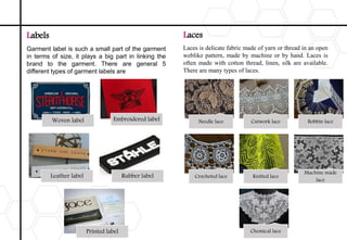 Labels
Garment label is such a small part of the garment
in terms of size, it plays a big part in linking the
brand to the garment. There are general 5
different types of garment labels are
Woven label Embroidered label
Leather label Rubber label
Printed label
Laces
Laces is delicate fabric made of yarn or thread in an open
weblike pattern, made by machine or by hand. Laces is
often made with cotton thread, linen, silk are available.
There are many types of laces.
Needle lace Cutwork lace Bobbin lace
Crocheted lace Knitted lace
Machine made
lace
Chemical lace
 