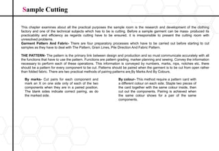 Sample Cutting
This chapter examines about all the practical purposes the sample room is the research and development of the clothing
factory and one of the technical subjects which has to be is cutting. Before a sample garment can be mass- produced its
practicability and efficiency as regards cutting have to be ensured, it is irresponsible to present the cutting room with
unresolved problems.
Garment Pattern And Fabric- There are four preparatory processes which have to be carried out before starting to cut
samples as they have to deal with The Pattern, Grain Lines, Pile Direction And Fabric Pattern.
THE PATTERN- The pattern is the primary link between design and production and so must communicate accurately with all
the functions that have to use the pattern. Functions are pattern grading, marker planning and sewing. Convey the information
necessary to perform each of these operations. This information is conveyed by numbers, marks, nips, notches etc. there
should be a pattern for every component to be cut. Patterns should be paired when the garment is to be cut from open rather
than folded fabric. There are two practical methods of pairing patterns are By Marks And By Colours.
By marks- Cut pairs for each component and
mark an X on one side only of each of the two
components when they are in a paired position.
The blank sides indicate correct pairing, as do
the marked side.
By colour- This method require a pattern card with
a different colour on each side. Staple two pieces of
the card together with the same colour inside, then
cut out the components. Pairing is achieved when
the same colour shows for a pair of the same
components.
 