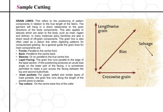 Sample Cutting
GRAIN LINES- This refers to the positioning of pattern
components in relation to the true length of the fabric. The
garment will hang in a direct relationship to the grain
directions of the body components. This also applies to
sleeves which are sewn to the body, such as inset, raglan
and dolman. In many instances wavy hemlines are also a
direct result of off-grain components. The grain line is also
often used as a datum line when digitizing patterns for
computerised grading. As a general guide the grain lines for
main components are-
• Fronts- Parallel to the centre front
• Back- Parallel to the centre back.
• Sleeves- Or on parallel to the true centre line.
• Lapel Facing- The grain line runs parallel to the edge of
the lapel section. If this positioning produces an acute bias
angle on the lower part of the facing, it is sometimes
permitted to make a join across the facing between the
top and second buttonhole.
• Inset pockets- For piped, welted and similar types of
inset pockets, the grain line runs along the length of the
pocket piece or pieces.
• Top collars- On the centre back line of the collar
 