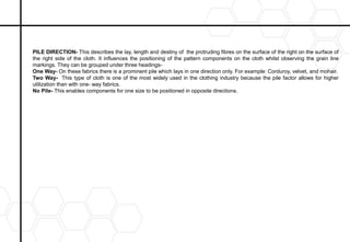 PILE DIRECTION- This describes the lay, length and destiny of the protruding fibres on the surface of the right on the surface of
the right side of the cloth. It influences the positioning of the pattern components on the cloth whilst observing the grain line
markings. They can be grouped under three headings-
One Way- On these fabrics there is a prominent pile which lays in one direction only. For example: Corduroy, velvet, and mohair.
Two Way- This type of cloth is one of the most widely used in the clothing industry because the pile factor allows for higher
utilization than with one- way fabrics.
No Pile- This enables components for one size to be positioned in opposite directions.
 