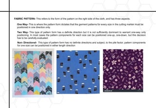 Non- Directional- This type of pattern form has no definite directions and subject, to the pile factor, pattern components
for one size can be positioned in either length direction
Two Way- This type of pattern form has a definite direction but it is not sufficiently dominant to warrant one-way only
positioning. In most cases the pattern components for each size can be positioned one-up, one-down, but this decision
has to be carefully evaluated.
One Way- This is where the pattern form dictates that the garment patterns for every size in the cutting marker must be
positioned in one direction only.
FABRIC PATTERN- This refers to the form of the pattern on the right side of the cloth, and has three aspects.
 