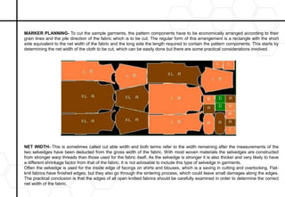 MARKER PLANNING- To cut the sample garments, the pattern components have to be economically arranged according to their
grain lines and the pile direction of the fabric which is to be cut. The regular form of this arrangement is a rectangle with the short
side equivalent to the net width of the fabric and the long side the length required to contain the pattern components. This starts by
determining the net width of the cloth to be cut, which can be easily done but there are some practical considerations involved.
NET WIDTH- This is sometimes called cut able width and both terms refer to the width remaining after the measurements of the
two selvedges have been deducted from the gross width of the fabric. With most woven materials the selvedges are constructed
from stronger warp threads than those used for the fabric itself. As the selvedge is stronger it is also thicker and very likely to have
a different shrinkage factor from that of the fabric. It is not advisable to include this type of selvedge in garments.
Often the selvedge is used for the inside edge of facings on shirts and blouses, which is a saving in cutting and overlocking. Flat-
knit fabrics have finished edges, but they also go through the sintering process, which could leave small damages along the edges.
The practical conclusion is that the edges of all open knitted fabrics should be carefully examined in order to determine the correct
net width of the fabric.
 