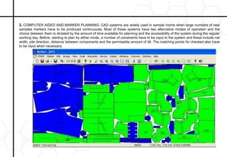 2. COMPUTER AIDED AND MARKER PLANNING- CAD systems are widely used in sample rooms when large numbers of new
samples markers have to be produced continuously. Most of these systems have two alternative modes of operation and the
choice between them is dictated by the amount of time available for planning and the accessibility of the system during the regular
working day. Before, starting to plan by either mode, a number of constraints have to be input to the system and these include net
width, pile direction, distance between components and the permissible amount of tilt. The matching points for checked also have
to be input when necessary.
 
