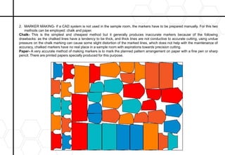 2. MARKER MAKING- If a CAD system is not used in the sample room, the markers have to be prepared manually. For this two
methods can be employed: chalk and paper.
Chalk- This is the simplest and cheapest method but it generally produces inaccurate markers because of the following
drawbacks: as the chalked lines have a tendency to be thick, and thick lines are not conductive to accurate cutting, using undue
pressure on the chalk marking can cause some slight distortion of the marked lines, which does not help with the maintenance of
accuracy, chalked markers have no real place in a sample room with aspirations towards precision cutting.
Paper- A very accurate method of making markers is to mark the planned pattern arrangement on paper with a fine pen or sharp
pencil. There are printed papers specially produced for this purpose.
 